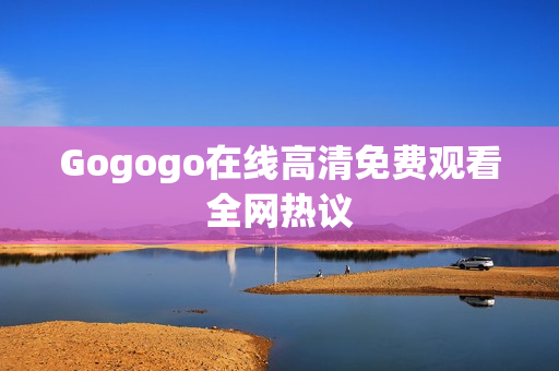 Gogogo在线高清免费观看全网热议