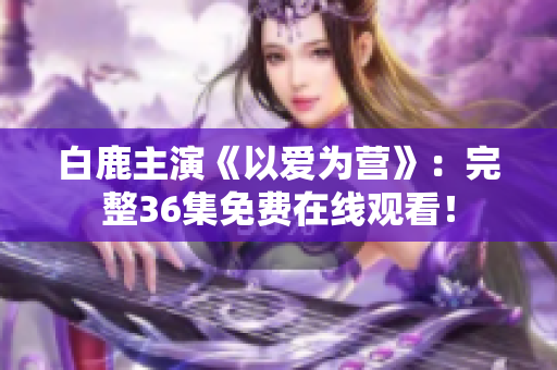 白鹿主演《以爱为营》：完整36集免费在线观看！