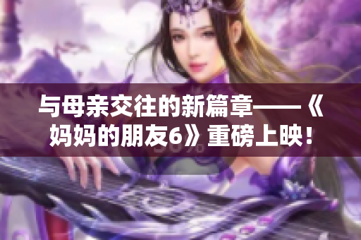 与母亲交往的新篇章——《妈妈的朋友6》重磅上映！