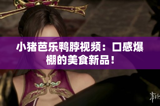 小猪芭乐鸭脖视频：口感爆棚的美食新品！