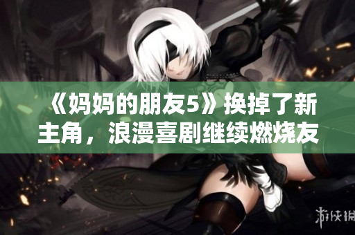 《妈妈的朋友5》换掉了新主角，浪漫喜剧继续燃烧友情与爱情的火花！