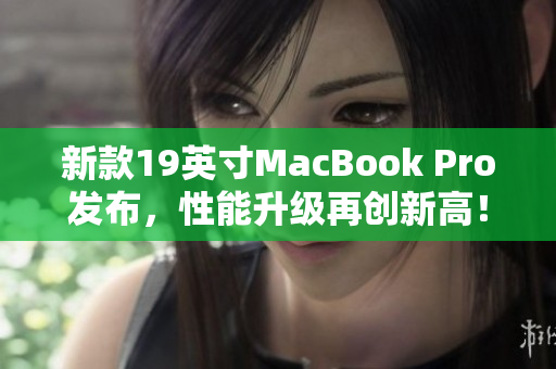 新款19英寸MacBook Pro发布，性能升级再创新高！