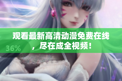 观看最新高清动漫免费在线，尽在成全视频！