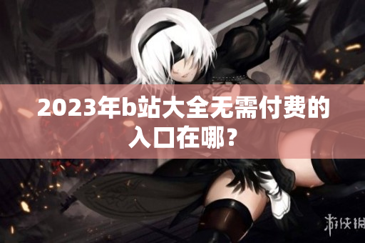 2023年b站大全无需付费的入口在哪？