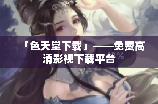 「色天堂下载」——免费高清影视下载平台