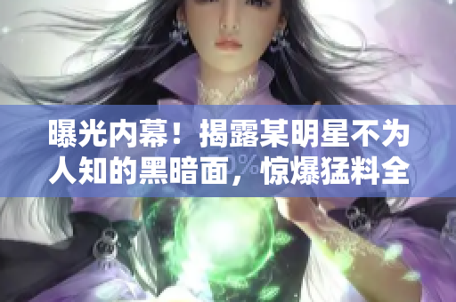 曝光内幕！揭露某明星不为人知的黑暗面，惊爆猛料全免费！