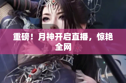重磅！月神开启直播，惊艳全网