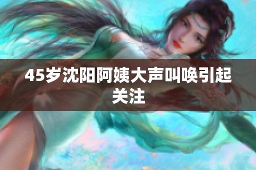 45岁沈阳阿姨大声叫唤引起关注