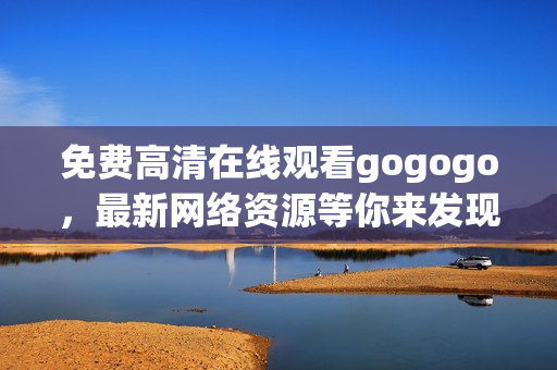 免费高清在线观看gogogo，最新网络资源等你来发现