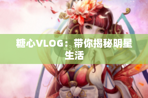 糖心VLOG：带你揭秘明星生活