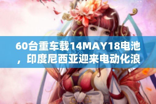 60台重车载14MAY18电池，印度尼西亚迎来电动化浪潮