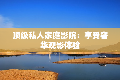 顶级私人家庭影院：享受奢华观影体验