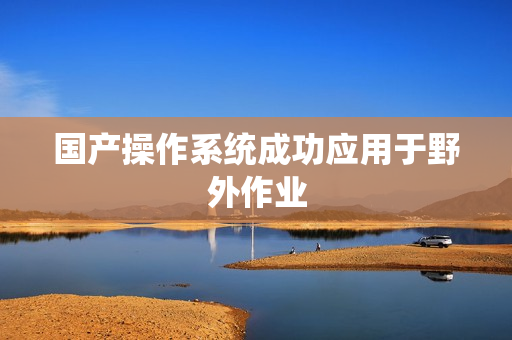 国产操作系统成功应用于野外作业