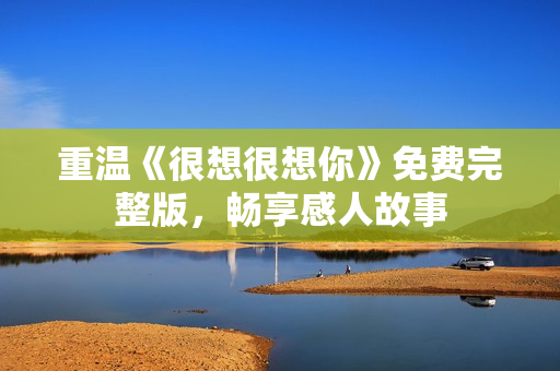 重温《很想很想你》免费完整版，畅享感人故事