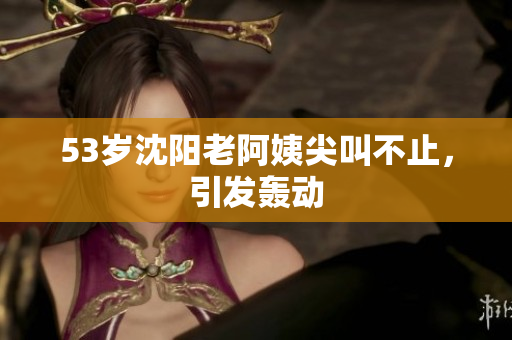 53岁沈阳老阿姨尖叫不止，引发轰动