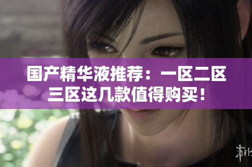 国产精华液推荐：一区二区三区这几款值得购买！