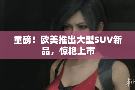 重磅！欧美推出大型SUV新品，惊艳上市