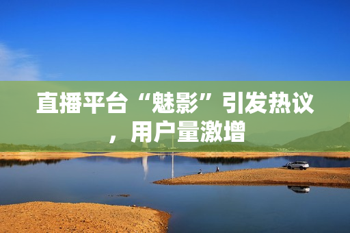 直播平台“魅影”引发热议，用户量激增