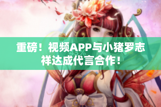 重磅！视频APP与小猪罗志祥达成代言合作！