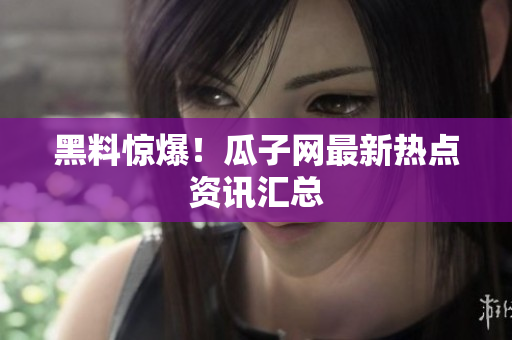 黑料惊爆！瓜子网最新热点资讯汇总