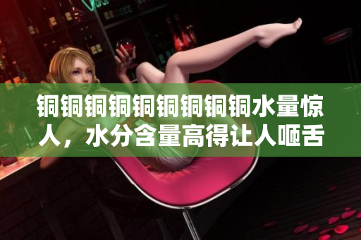 铜铜铜铜铜铜铜铜铜水量惊人，水分含量高得让人咂舌