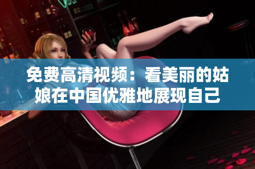 免费高清视频：看美丽的姑娘在中国优雅地展现自己
