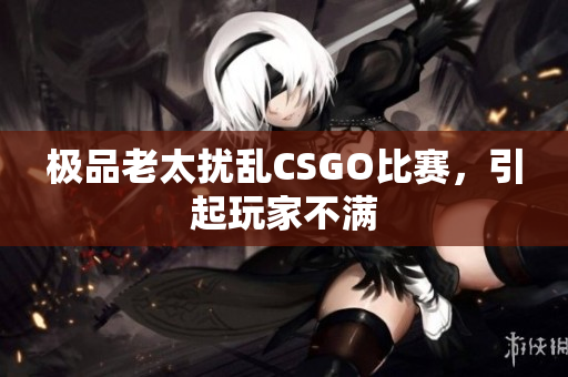 极品老太扰乱CSGO比赛，引起玩家不满