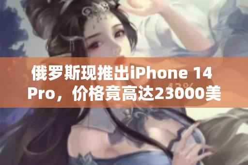俄罗斯现推出iPhone 14 Pro，价格竟高达23000美元