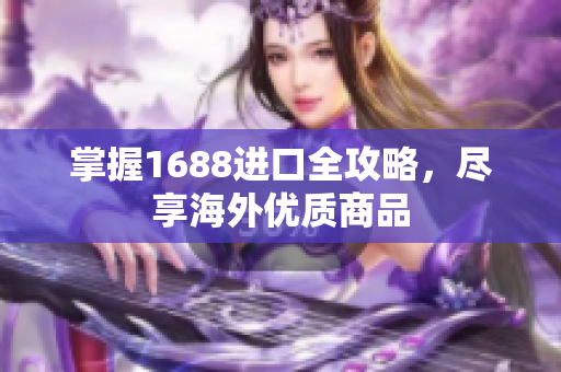 掌握1688进口全攻略，尽享海外优质商品