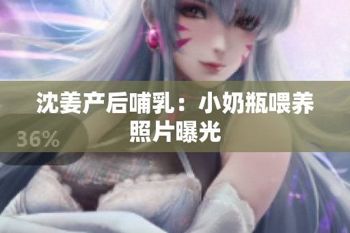 沈姜产后哺乳：小奶瓶喂养照片曝光