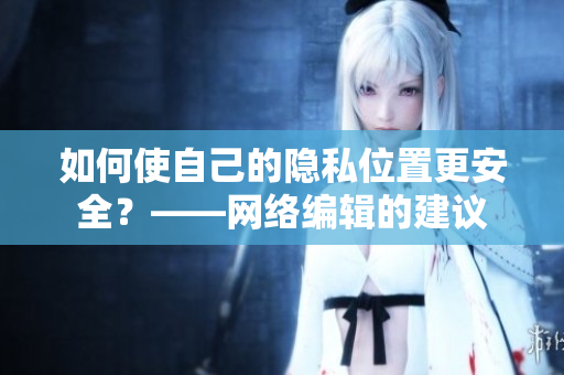 如何使自己的隐私位置更安全？——网络编辑的建议