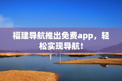 福建导航推出免费app，轻松实现导航！