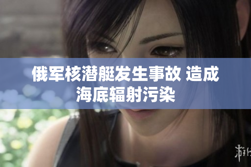 俄军核潜艇发生事故 造成海底辐射污染