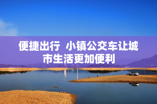 便捷出行  小镇公交车让城市生活更加便利