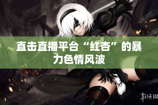 直击直播平台“红杏”的暴力色情风波