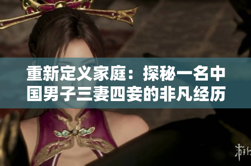 重新定义家庭：探秘一名中国男子三妻四妾的非凡经历