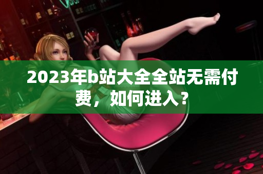 2023年b站大全全站无需付费，如何进入？