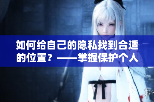 如何给自己的隐私找到合适的位置？——掌握保护个人信息技巧