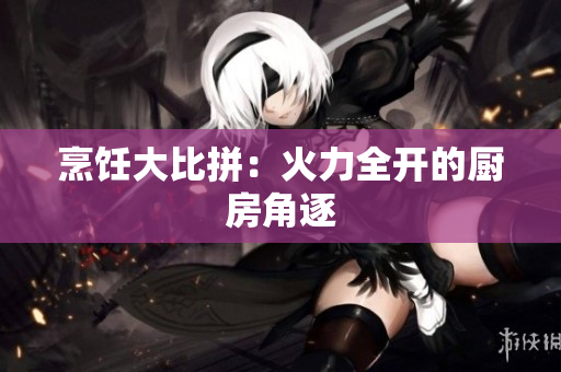 烹饪大比拼：火力全开的厨房角逐
