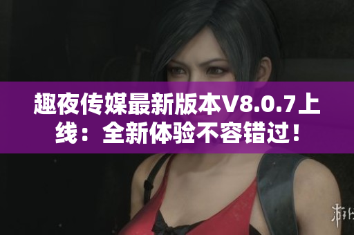 趣夜传媒最新版本V8.0.7上线：全新体验不容错过！