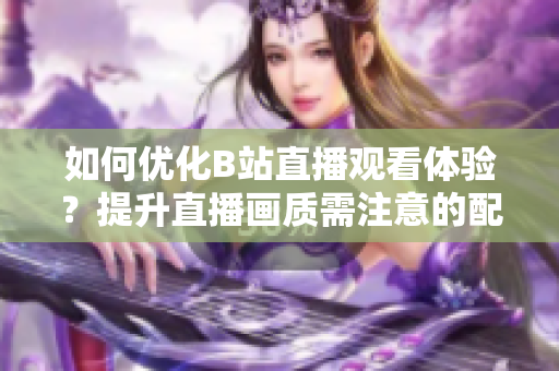 如何优化B站直播观看体验？提升直播画质需注意的配置！
