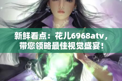 新鲜看点：花儿6968atv，带您领略最佳视觉盛宴！