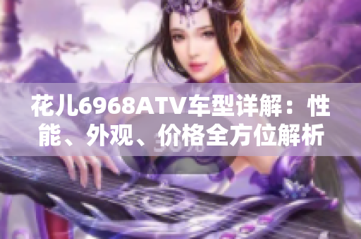 花儿6968ATV车型详解：性能、外观、价格全方位解析