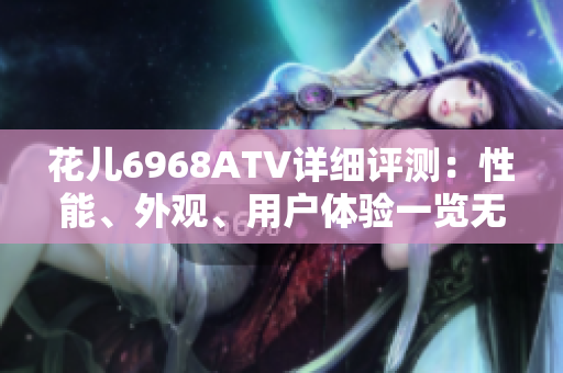 花儿6968ATV详细评测：性能、外观、用户体验一览无余