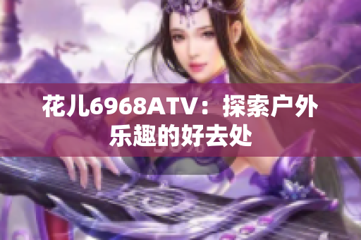 花儿6968ATV：探索户外乐趣的好去处