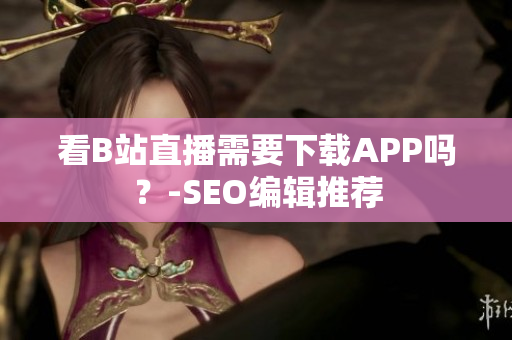 看B站直播需要下载APP吗？-SEO编辑推荐