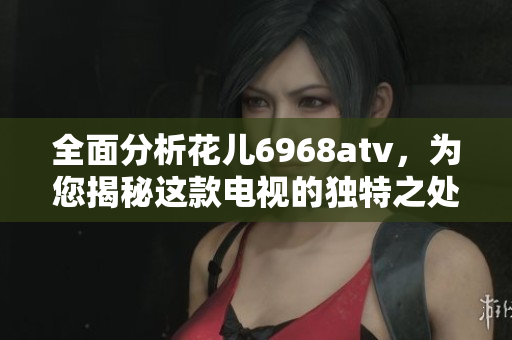 全面分析花儿6968atv，为您揭秘这款电视的独特之处