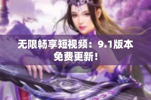 无限畅享短视频：9.1版本免费更新！