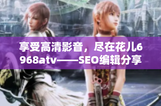 享受高清影音，尽在花儿6968atv——SEO编辑分享。