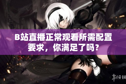 B站直播正常观看所需配置要求，你满足了吗？